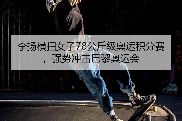 李扬横扫女子78公斤级奥运积分赛，强势冲击巴黎奥运会