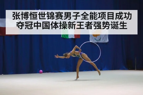 张博恒世锦赛男子全能项目成功夺冠中国体操新王者强势诞生